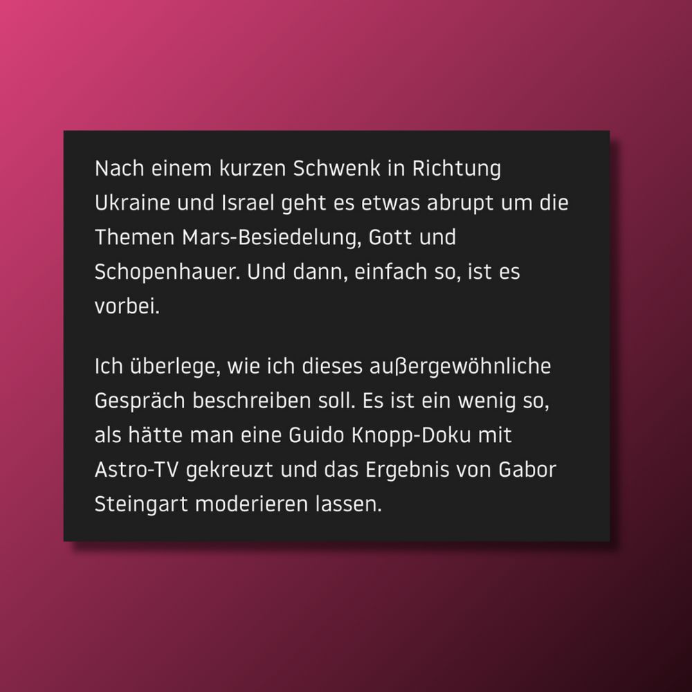 Nach einem kurzen Schwenk in Richtung Ukraine und Israel geht es etwas abrupt um die Themen Mars-Besiedelung, Gott und Schopenhauer. Und dann, einfach so, ist es vorbei. Ich überlege, wie ich dieses außergewöhnliche Gespräch beschreiben soll. Es ist ein wenig so, als hätte man eine Guido Knopp-Doku mit Astro-TV gekreuzt und das Ergebnis von Gabor Steingart moderieren lassen.
