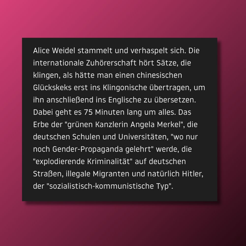 Alice Weidel stammelt und verhaspelt sich. Die internationale Zuhörerschaft hört Sätze, die klingen, als hätte man einen chinesischen Glückskeks erst ins Klingonische übertragen, um ihn anschließend ins Englische zu übersetzen. Dabei geht es 75 Minuten lang um alles. Das Erbe der "grünen Kanzlerin Angela Merkel", die deutschen Schulen und Universitäten, "wo nur noch Gender-Propaganda gelehrt" werde, die "explodierende Kriminalität" auf deutschen Straßen, illegale Migranten und natürlich Hitler, der "sozialistisch-kommunistische Typ".