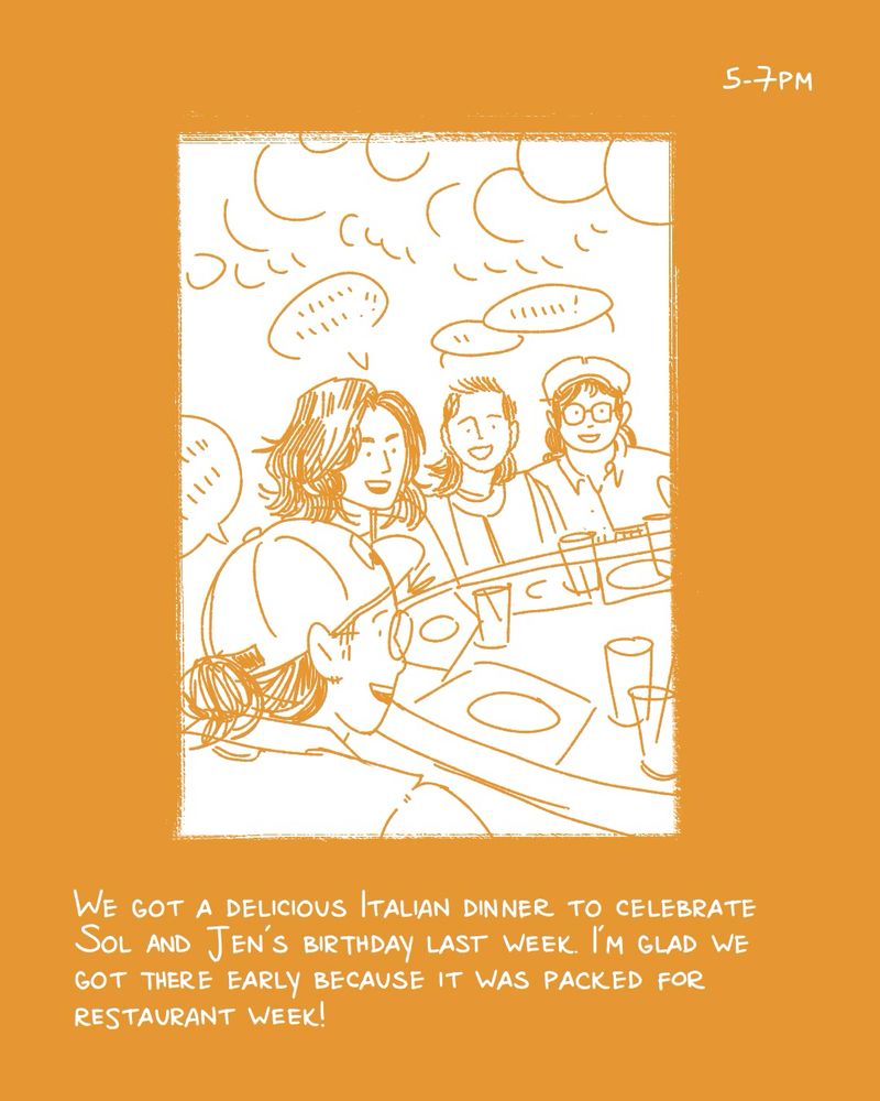 a comic for hourly comics day. the text is white on an ochre yellow background. the panel shows me, jen, steph, and sol at a bar yapping. the text reads “5-7pm - we got a delicious Italian dinner to celebrate Sol and Jen’s birthday last week. I’m glad we got there early because it was packed for restaurant week!”