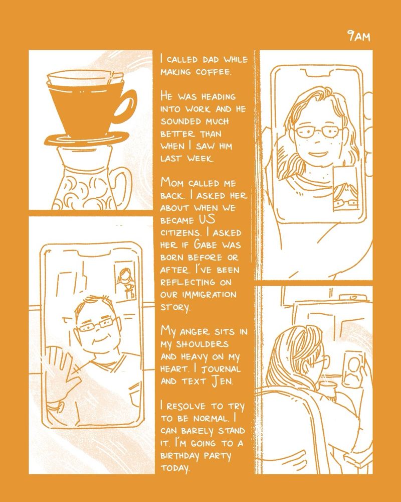 a comic for hourly comics day. the text is white on an ochre yellow background. the top left panel shows a pour over set on top of a mug. the bottom left panel shows my dad on facetime on my phone sitting on the counter. the top right panel shows my mom on FaceTime on my phone which i’m holding in my hand. the bottom right panel shows me sitting in my office chair holding my phone in front of my computer. the text reads “I called Dad while making coffee. He was heading into work and he sounded much better than when I saw him last week. Mom called me back. I asked her about when we became US citizens. I asked her if Gabe was born before or after. I’ve been reflecting on our immigration story. My anger sits in my shoulders and heavy on my heart. I journal and text Jen. I resolve to try to be normal. I can barely stand it. I’m going to a birthday party today.”