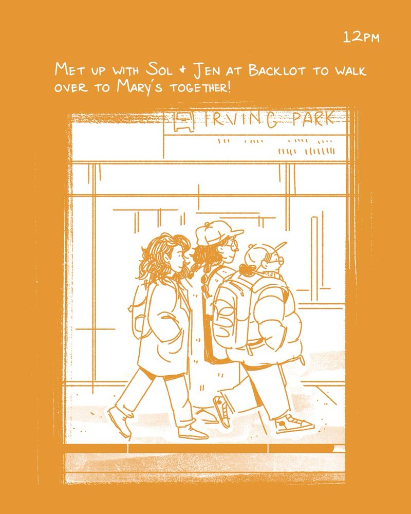 a comic for hourly comics day. the text is white on an ochre yellow background. the panel shows three people walking. from left, jen has medium length hair and a long coat, pants, boots, and a backpack. sol is wearing a cap, has their hair in braids, a long trench coat, and a tote bag. i’m next to sol. we are walking in front of the irving park train stop. the text reads “12pm - met up with sol and jen at Backlot to walk over to Mary’s together”