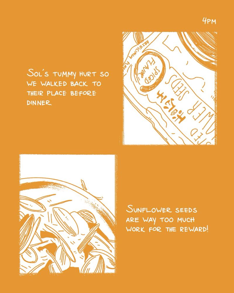 a comic for hourly comics day. the text is white on an ochre yellow background. the top right panel shows a bag of sunflower seeds. the bottom left panel shows a bowl with sunflower seed shells. the text says “4pm - Sol’s tummy hurt so we walked back to their place before dinner. Sunflower seeds are way too much work for the reward!”