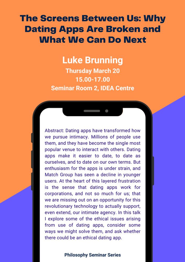 A poster with the abstract for my talk which reads: ‘Dating apps have transformed how we pursue intimacy. Millions of people use them, and they have become the single most popular venue to interact with others. Dating apps make it easier to date, to date as ourselves, and to date on our own terms. But enthusiasm for the apps is under strain, and Match Group has seen a decline in younger users. At the heart of this layered frustration is the sense that dating apps work for corporations, and not so much for us; that we are missing out on an opportunity for this revolutionary technology to actually support, even extend, our intimate agency. In this talk I explore some of the ethical issues arising from use of dating apps, consider some ways we might solve them, and ask whether
there could be an ethical dating app.’