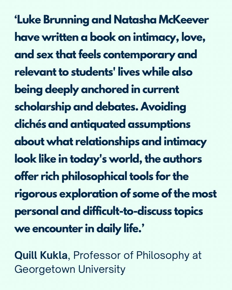 ‘Luke Brunning and Natasha McKeever have written a book on intimacy, love, and sex that feels contemporary and relevant to students' lives while also being deeply anchored in current scholarship and debates. Avoiding clichés and antiquated assumptions about what relationships and intimacy look like in today's world, the authors offer rich philosophical tools for the rigorous exploration of some of the most personal and difficult-to-discuss topics we encounter in daily life.’

Quill Rebecca Kukla, Professor of Philosophy at Georgetown University, and author of Sex Beyond “Yes”: Pleasure and Agency for Everyone
