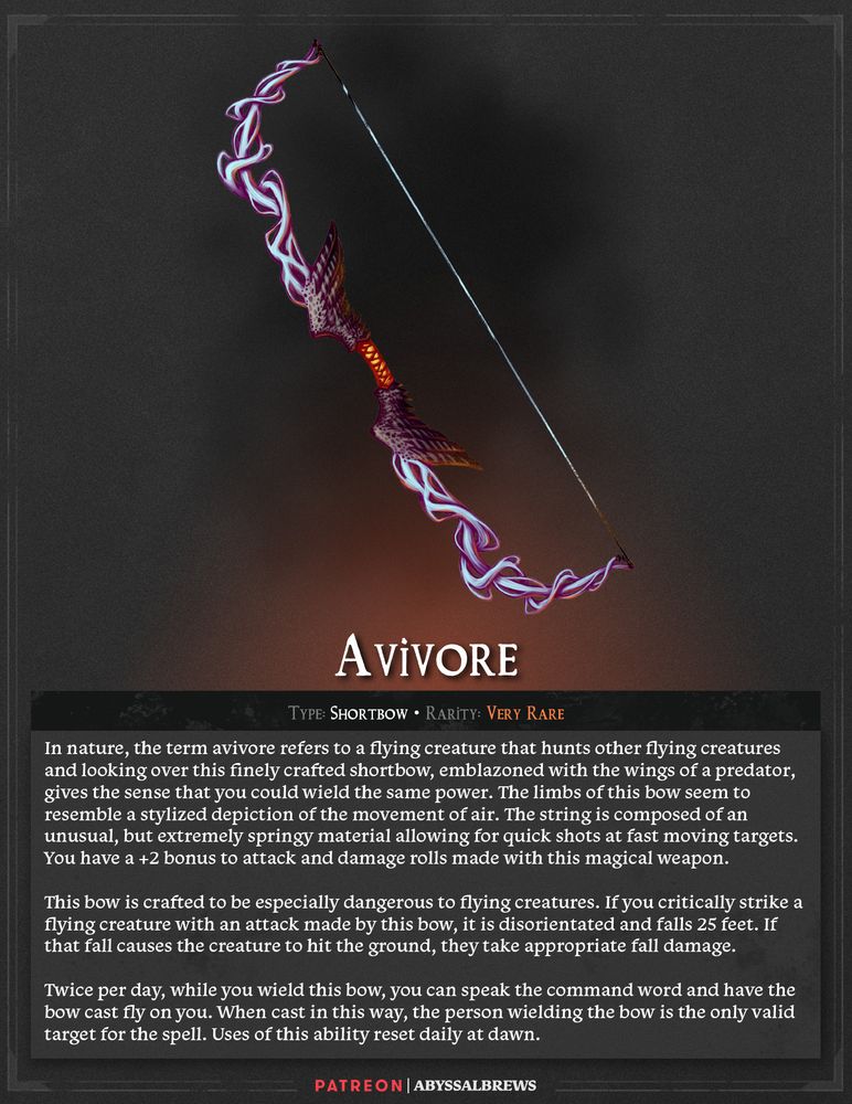 Avivore Shortbow, Very Rare In nature, the term avivore refers to a flying creature that hunts other flying creatures and looking over this finely crafted shortbow, emblazoned with the wings of a predator, gives the sense that you could wield the same power. The limbs of this bow seem to resemble a stylized depiction of the movement of air. The string is composed of an unusual, but extremely springy material allowing for quick shots at fast moving targets. You have a +2 bonus to attack and damage rolls made with this magical weapon. This bow is crafted to be especially dangerous to flying creatures. If you critically strike a flying creature with an attack made by this bow, it is disorientated and falls 25 feet. If that fall causes the creature to hit the ground, they take appropriate fall damage. Twice per day, while you wield this bow, you can speak the command word and have the bow cast fly on you. When cast in this way, the person wielding the bow is the only valid target for the spell. Uses of this ability reset daily at dawn. 