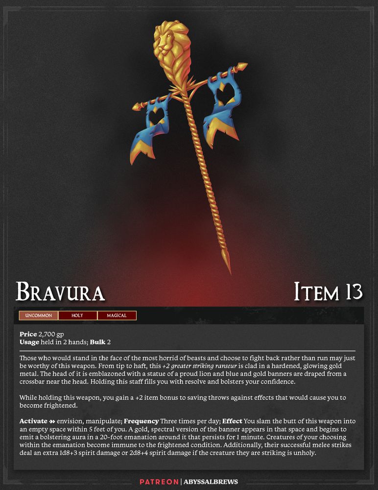 Bravura
ITEM 13
Uncommon, Holy, Magical
Price 2,700 gp
Usage held in 2 hands; Bulk 2

Those who would stand in the face of the most horrid of beasts and choose to fight back rather than run may just be worthy of this weapon. From tip to haft, this +2 greater striking ranseur is clad in a hardened, glowing gold metal. The head of it is emblazoned with a statue of a proud lion and blue and gold banners are draped from a crossbar near the head. Holding this staff fills you with resolve and bolsters your confidence.

While holding this weapon, you gain a +2 item bonus to saving throws against effects that would cause you to become frightened.

Activate [2] envision, manipulate; Frequency Three times per day; Effect You slam the butt of this weapon into an empty space within 5 feet of you. A gold, spectral version of the banner appears in that space and begins to emit a bolstering aura in a 20-foot emanation around it that persists for 1 minute. Creatures of your choosing within the emanation become immune to the frightened condition. Additionally, their successful melee strikes deal an extra 1d8+3 spirit damage or 2d8+4 spirit damage if the creature they are striking is unholy.
