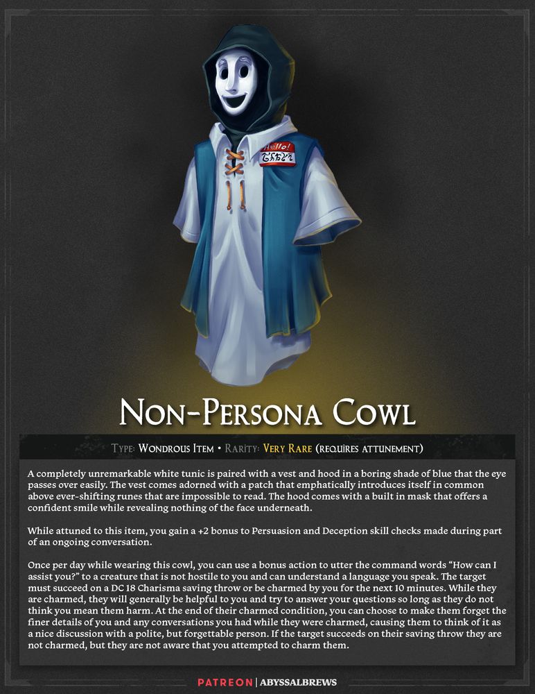 Non-Persona Cowl
Wondrous Item, Very Rare (requires attunement)

A completely unremarkable white tunic is paired with a vest and hood in a boring shade of blue that the eye passes over easily. The vest comes adorned with a patch that emphatically introduces itself in common above ever-shifting runes that are impossible to read. The hood comes with a built in mask that offers a confident smile while revealing nothing of the face underneath.

While attuned to this item, you gain a +2 bonus to Persuasion and Deception skill checks made during part of an ongoing conversation.

Once per day while wearing this cowl, you can use a bonus action to utter the command words “How can I assist you?” to a creature that is not hostile to you and can understand a language you speak. The target must succeed on a DC 18 Charisma saving throw or be charmed by you for the next 10 minutes. While they are charmed, they will generally be helpful to you and try to answer your questions so long as they do not think you mean them harm. At the end of their charmed condition, you can choose to make them forget the finer details of you and any conversations you had while they were charmed, causing them to think of it as a nice discussion with a polite, but forgettable person. If the target succeeds on their saving throw they are not charmed, but they are not aware that you attempted to charm them.
