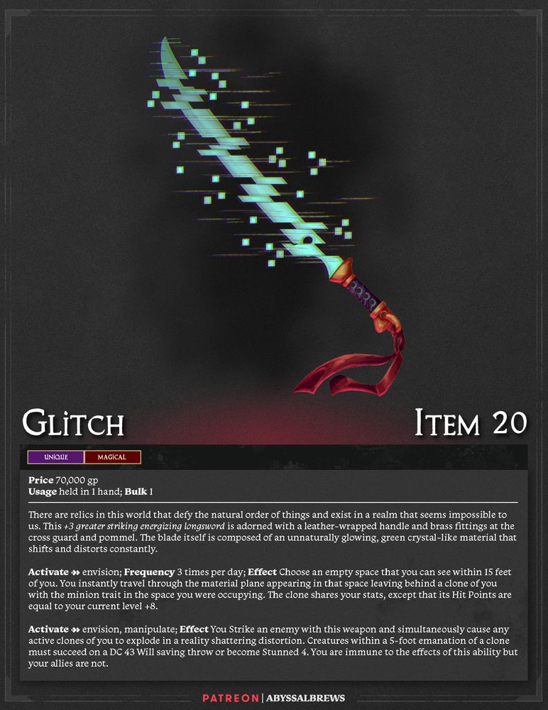 Glitch
ITEM 20
Unique, Magical
Price 70,000 gp
Usage held in 1 hands; Bulk 1

There are relics in this world that defy the natural order of things and exist in a realm that seems impossible to us. This +3 greater striking energizing longsword is adorned with a leather-wrapped handle and brass fittings at the cross guard and pommel. The blade itself is composed of an unnaturally glowing, green crystal-like material that shifts and distorts constantly.

Activate [2] envision; Frequency 3 times per day; Effect Choose an empty space that you can see within 15 feet of you. You instantly travel through the material plane appearing in that space leaving behind a clone of you with the minion trait in the space you were occupying. The clone shares your stats, except that its Hit Points are equal to your current level +8. 

Activate [2] envision, manipulate; Effect You Strike an enemy with this weapon and simultaneously cause any active clones of you to explode in a reality shattering distortion. Creatures within a 5-foot emanation of a clone must succeed on a DC 43 Will saving throw or become Stunned 4. You are immune to the effects of this ability but your allies are not.
