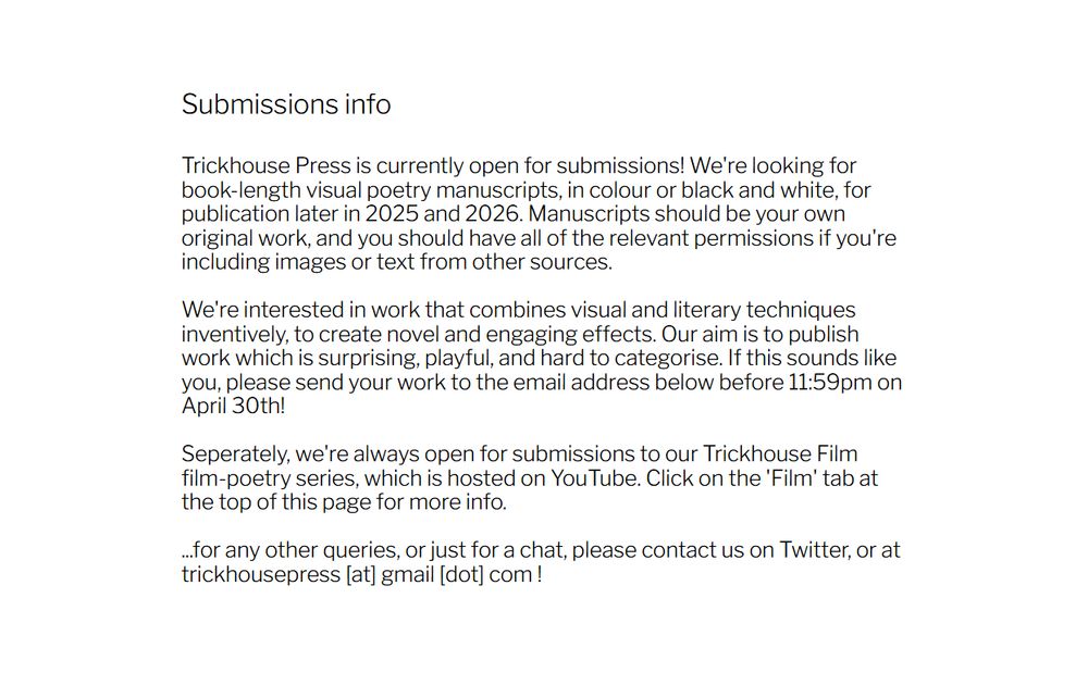 Black text on a white background. It reads as follows:

Submissions info.

Trickhouse Press is currently open for submissions! We're looking for book-length visual poetry manuscripts, in colour or black and white, for publication later in 2025 and 2026. Manuscripts should be your own original work, and you should have all of the relevant permissions if you're including images or text from other sources.

We're interested in work that combines visual and literary techniques inventively, to create novel and engaging effects. Our aim is to publish work which is surprising, playful, and hard to categorise. If this sounds like you, please send your work to the email address below before 11:59pm on April 30th!

Seperately, we're always open for submissions to our Trickhouse Film film-poetry series, which is hosted on YouTube. Click on the 'Film' tab at the top of this page for more info.

...for any other queries, or just for a chat, please contact us on Twitter, or at trickhousepress [at] gmail [dot] com.
