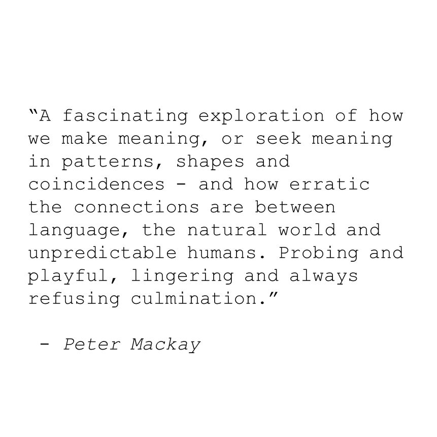 A quote, black text on a plain white background. It says: “A fascinating exploration of how we make meaning, or seek meaning in patterns, shapes and coincidences - and how erratic the connections are between language, the natural world and unpredictable humans. Probing and playful, lingering and always refusing culmination.” The quote is attributed to Peter Mackay.
