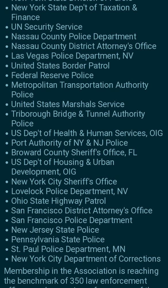 •	New York State Dep't of Taxation & Finance
•	UN Security Service
•	Nassau County Police Department
•	Nassau County District Attorney's Office
•	Las Vegas Police Department, NV
•	United States Border Patrol
•	Federal Reserve Police
•	Metropolitan Transportation Authority Police
•	United States Marshals Service
•	Triborough Bridge & Tunnel Authority Police
•	US Department of Health & Human Services, OIG
•	Port Authority of NY & NJ Police
•	Broward County Sheriff's Office, FL
•	US Dep't of Housing & Urban Development, OIG
•	New York City Sheriff's Office
•	Lovelock Police Department, NV
•	Ohio State Highway Patrol
•	San Francisco District Attorney's Office
•	San Francisco Police Department
•	New Jersey State Police
•	Pennsylvania State Police
•	St. Paul Police Department, MN
•	New York City Department of Corrections
Membership in the Association is reaching the benchmark of 350 law enforcement officers...