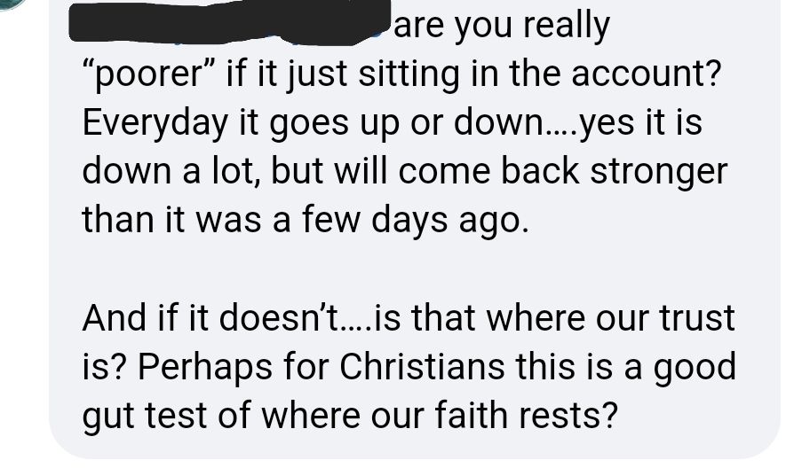 ...are you really "poorer" if it just sitting in the account? Everyday it goes up or down... yes it is down a lot, but will come back stronger than it was a few days ago.

And if it doesn't... is that where our trust is? Perhaps for Christians this is a good gut test of where our faith rests?