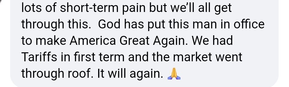 ...lots of short-term pain but we'll all get through this. God has put this man in office to Make America Great Again. We had Tariffs in first term and the market went through roof. It will again. (Praying-hands emoji)