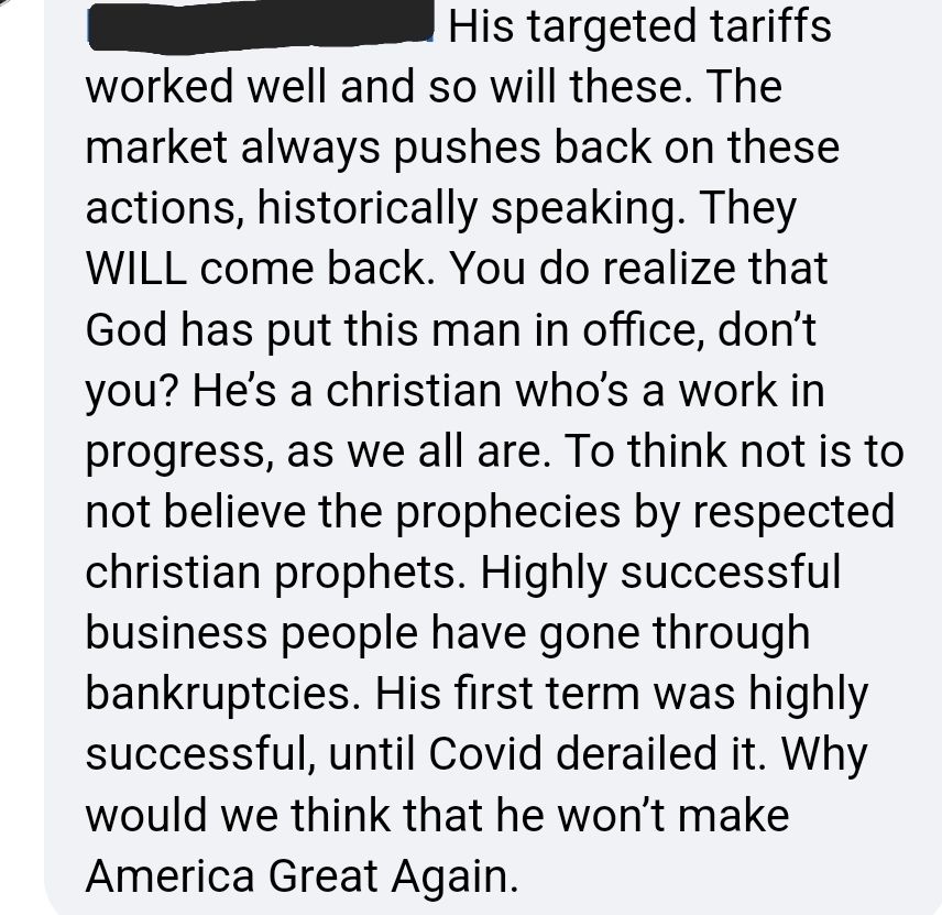 His targeted tariffs worked so well and so will these. The market always pushes back on these actions, historically speaking. They WILL come back. You do realize that God has put this man in office, don't you? He's a Christian who's a work in progress, as we all are. To think not is to not believe the prophecies by respected Christian prophets. Highly successful business people have gone through bankruptcies. His first term was highly successful, until Covid derailed it. Why would we think that he won't Make America Great Again.