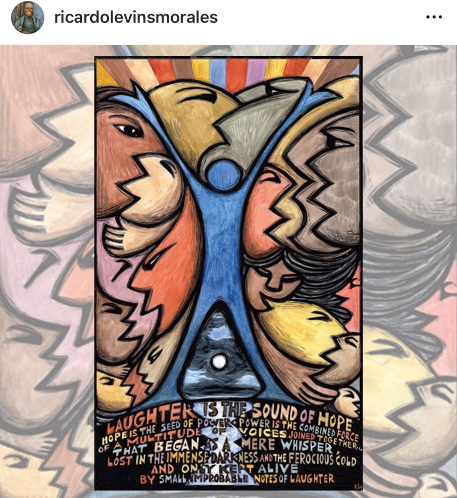 Text on artwork reads:

Laughter is the sound of hope. Hope is the seed of power. Power is the combined force of a multitude of voices joined together… that began as a mere whisper, lost in the immense darkness and the ferocious  old and only kept alive by small, improbable notes of laughter.

Artwork, by Ricardo Levins Morales, has earth-toned, stylized human faces with mouths open, and in the center is a blue human form, arms up and feet spread in a triumphant stance. 