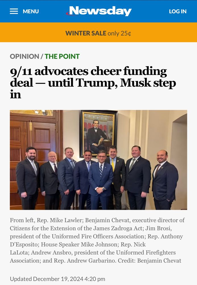 December 19 Newsweek screencap:

“9/11 advocates cheer funding deal—until Trump, Musk step in”

Photo shows a bunch of men in suits, including Jim Brosi, president of the Uniformed Fire Officers Association and other firefighters union people, and House Speaker Mike Johnson—Republican who does the bidding of Trump and Musk 