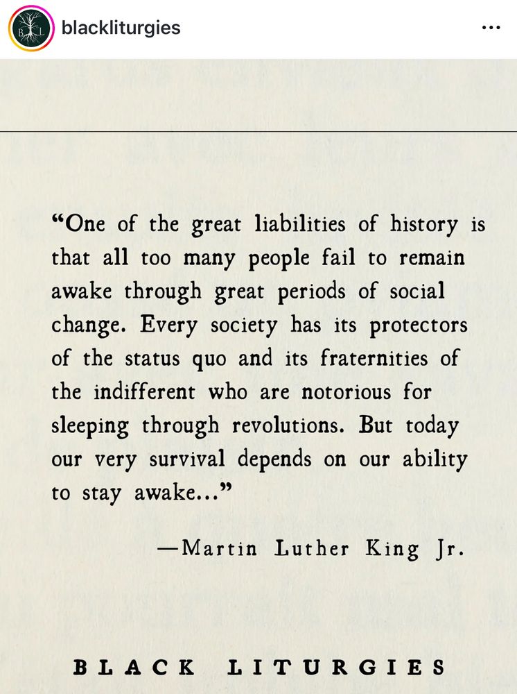 One of the great liabilities of history is that all too many people fail to remain awake through great periods of social change. Every society has its protectors of the status quo and its fraternities of the indifferent who are notorious for sleeping through revolutions. But today our very survival depends on our ability to stay awake.”

- Martin Luther King Jr 