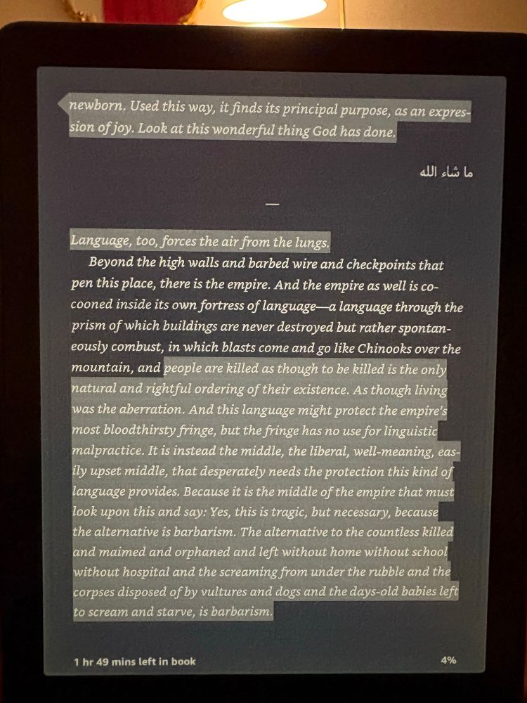 An exercept from the beginning of One Day Everyone Will Have Always Been Against This. The highlighted portion reads:

Language, too, forces the air from the lungs.
Beyond the high walls and barbed wire and checkpoints that pen this place, there is the empire. And the empire as well is cocooned inside its own fortress of language—a language through the prism of which buildings are never destroyed but rather spontaneously combust, in which blasts come and go like Chinooks over the mountain, and people are killed as though to be killed is the only natural and rightful ordering of their existence. As though living was the aberration. And this language might protect the empire's most bloodthirsty fringe, but the fringe has no use for linguistic malpractice. It is instead the middle, the liberal, well-meaning, easily upset middle, that desperately needs the protection this kind of language provides. Because it is the middle of the empire that must look upon this and say: Yes, this is tragic, but necessary, because the alternative is barbarism. The alternative to the countless killed and maimed and orphaned and left without home without school without hospital and the screaming from under the rubble and the corpses disposed of by vultures and dogs and the days-old babies left to scream and starve, is barbarism.