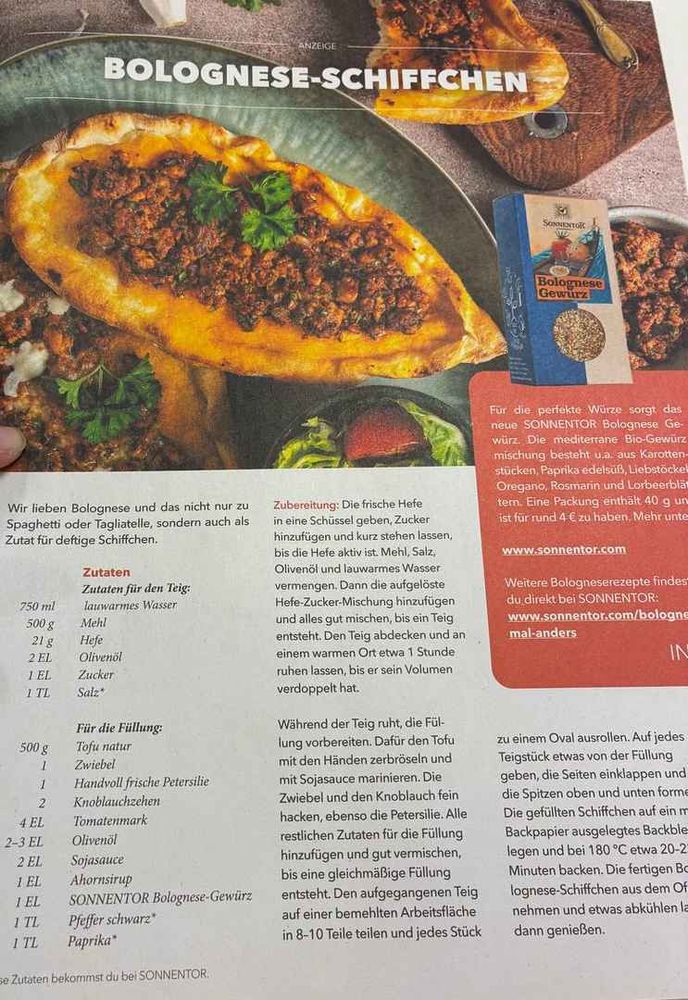 Foto eines Rezeptes aus einer Zeitschrift:

ANZEIGE
BOLOGNESE-SCHIFFCHEN

Wir lieben Bolognese und das nicht nur zu Spaghetti oder Tagliatelle, sondern auch als Zutat für deftige Schiffchen.

Zutaten für den Teig: 
750ml lauwarmes Wasser
500g Mehl
21g Hefe
2EL Olivenöl
1TL Zucker
1TL Salz*

Für die Füllung:
500g Tofu natur
1 Zwiebel
1 Handvoll frische Petersilie
2 Knoblauchzehen
4EL Tomatenmark
2-3EL Olivenöl
2EL Sojasauce
1EL Ahornsirup
1EL SONNENTOR Bolognese-Gewürz
1TL Pfeffer schwarz*
1TL Paprika*

Zubereitung: Die frische Hefe in eine Schüssel geben, Zucker hinzufügen und kurz stehen lassen, bis die Hefe aktiv ist. Mehl, Salz, Olivenöl und lauwarmes Wasser vermengen. Dann die aufgelöste Hefe-Zucker-Mischung hinzufügen und alles gut mischen, bis ein Teig entsteht. Den Teig abdecken und an einem warmen Ort etwa 1 Stunde ruhen lassen, bis er sein Volumen verdoppelt hat.

Während der Teig ruht, die Füllung vorbereiten. Dafür den Tofu mit den Händen zerbröseln und mit Sojasauce marinieren. Die Zwiebel und den Knoblauch fein hacken, ebenso die Petersilie. Alle restlichen Zutaten für die Füllung hinzufügen und gut vermischen, bis eine gleichmäßige Füllung entsteht. Den aufgegangenen Teig auf einer bemehlten Arbeitstläche in 8-10 Teile teilen und jedes Stück