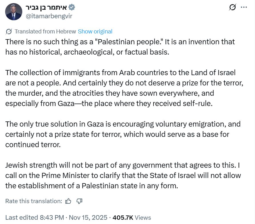 Screenshot of a tweet by Itamar Ben-Gvir, Israelie minister:  "There is no such thing as a "Palestinian people." It is an invention that has no historical, archaeological, or factual basis.

The collection of immigrants from Arab countries to the Land of Israel are not a people. And certainly they do not deserve a prize for the terror, the murder, and the atrocities they have sown everywhere, and especially from Gaza—the place where they received self-rule.

The only true solution in Gaza is encouraging voluntary emigration, and certainly not a prize state for terror, which would serve as a base for continued terror.

Jewish strength will not be part of any government that agrees to this. I call on the Prime Minister to clarify that the State of Israel will not allow the establishment of a Palestinian state in any form."