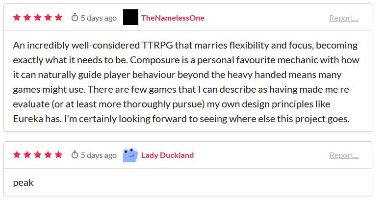 An incredibly well-considered TTRPG that marries flexibility and focus, becoming exactly what it needs to be. Composure is a personal favourite mechanic with how it can naturally guide player behavour beyond the heavy handed means many games might use. There are few games that I can describe as having made me re-evaluate (or at least more thoroughly pursue) my own design principles like Eureka has. I'm certainly looking forward to seeing where else this project goes. 
