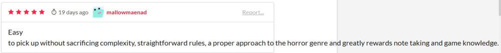 (i don't know why the formatting is all messed up like that)

Easy to pick up without sacrificing complexity, straightforward rules, a proper approach to the horror genre and greatly rewards note taking and game knowledge.