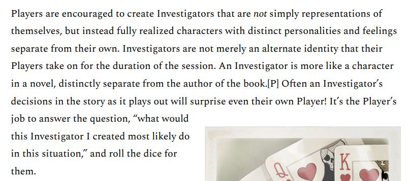 Players are encouraged to create Investigators that are not simply representations of themselves, but instead fully realized characters with distinct personalities and feelings separate from their own. Investigators are not merely an alternate identity that their Players take on for the duration of the session. An Investigator is more like a character in a novel, distinctly separate from the author of the book. Often an Investigator's decisions in the story as it plays out will surprise even their own Player! It's the Player's job to answer the question, "what would this Investigator I created most likely do in this situation," and roll the dice for them.
