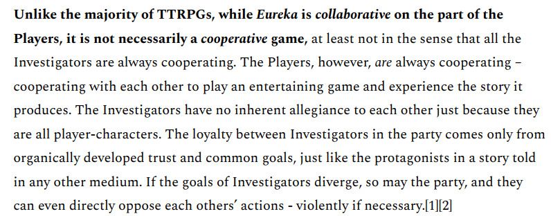 Unlike the majority of TTRPGs, while Eureka is collaborative on the part of the Players, it is not necessarily a cooperative game, at least not in the sense that all the Investigators are always cooperating. The Players, however, are always cooperating - cooperating with each other to play an entertaining game and experience the story it produces. The Investigators have no inherent allegiance to each other just because they are all player-characters. The loyalty between Investigators in the party comes only from organically developed trust and common goals, just like the protagonists in a story told in any other medium. If the goals of Investigators diverge, so may the party, and they can even directly oppose each others' actions - violently if necessary. 