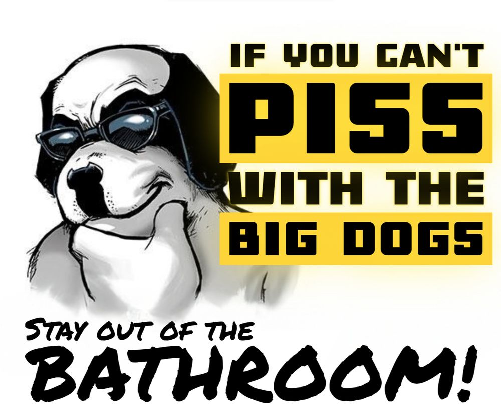 big dogs gut with ray bans and his hand on his chin. strong bold text in all caps reads "if you can't PISS with the BIG DOGS", with permanent marker text underneath reading "Stay out of the BATHROOM!"