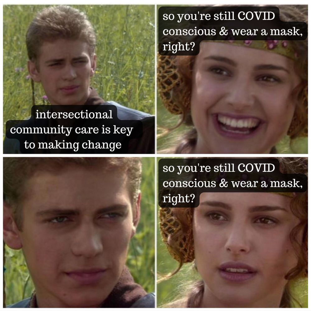 the 4 panel meme with Anakin and Padme 
Anakin: Intersectional community care is key to making change
Padme: so you're still COVID conscious & wear a mask right? *with a smile*
Anakin: *silence*
Padme: so you're still COVID conscious & wear a mask right? *with a serious face*