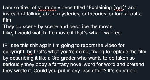 A text post, written: 
I am so tired of youtube videos titled "Explaining [xyz]" and instead of talking about mysteries, or theories, or lore about a film
They go scene by scene and describe the movie.
Like, I would watch the movie if that's what I wanted. 

IF I see this shit again I'm going to report the video for copyright, bc that's what you're doing, trying to replace the film by describing it like a 3rd grader who wants to be taken so seriously they copy a fantasy novel word for word and pretend they wrote it. Could you put in any less effort? It's so stupid.