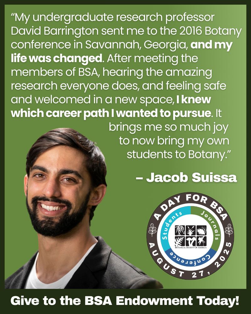 Graphic for ""A Day for BSA"" on August 27, 2025, featuring a photo of Jacob Suissa, a man with short dark hair, a beard, and a friendly smile, wearing a black jacket over a white shirt. The background is green. A quote reads:
""My undergraduate research professor David Barrington sent me to the 2016 Botany conference in Savannah, Georgia, and my life was changed. After meeting the members of BSA, hearing the amazing research everyone does, and feeling safe and welcomed in a new space, I knew which career path I wanted to pursue. It brings me so much joy to now bring my own students to Botany.""
The quote is attributed to Jacob Suissa. At the bottom is the BSA circular logo for “A Day for BSA” and the text: Give to the BSA Endowment Today!