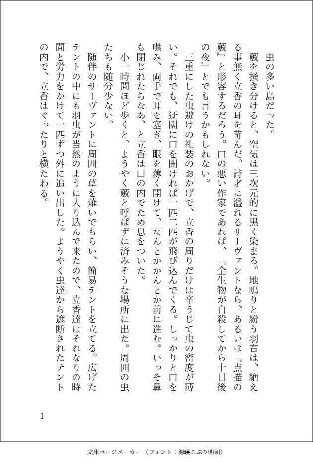 虫の多い島だった。
藪を掻き分けると、空気は三次元的に黒く染まる。地鳴りと紛う羽音は、絶える事無く立香の耳を苛んだ。詩才に溢れるサーヴァントなら、あるいは『点描の藪』と形容するだろう。口の悪い作家であれば、『全生物が自殺してから十日後の夜』とでも言うかもしれない。
三重にした虫避けの礼装のおかげで、立香の周りだけは辛うじて虫の密度が薄い。それでも、迂闊に口を開ければ一匹二匹が飛び込んでくる。しっかりと口を噤み、両手で耳を塞ぎ、眼を薄く開けて、なんとかかんとか前に進む。いっそ鼻も閉じれたらなあ、と立香は口の内でため息をついた。
小一時間ほど歩くと、ようやく藪と呼ばずに済みそうな場所に出た。周囲の虫たちも随分少ない。
随伴のサーヴァントに周囲の草を薙いでもらい、簡易テントを立てる。広げたテントの中にも羽虫が当然のように入り込んで来たので、立香達はそれなりの時間と労力をかけて一匹ずつ外に追い出した。ようやく虫達から遮断されたテントの内で、立香はぐったりと横たわる。