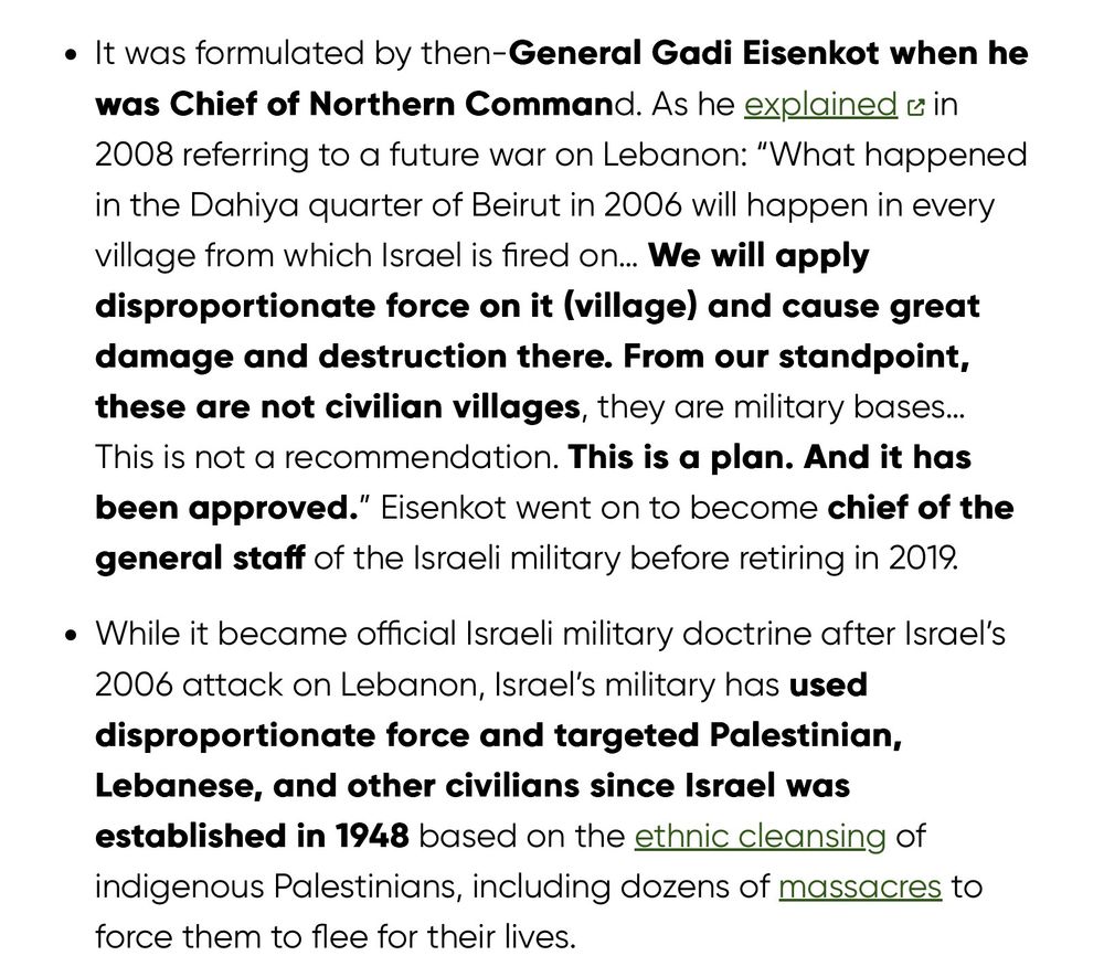 It was formulated by then-General Gadi Eisenkot when he was Chief of Northern Command. As he explained in 2008 referring to a future war on Lebanon: “What happened in the Dahiya quarter of Beirut in 2006 will happen in every village from which Israel is fired on… We will apply disproportionate force on it (village) and cause great damage and destruction there. From our standpoint, these are not civilian villages, they are military bases… This is not a recommendation. This is a plan. And it has been approved.” Eisenkot went on to become chief of the general staff of the Israeli military before retiring in 2019.
While it became official Israeli military doctrine after Israel’s 2006 attack on Lebanon, Israel’s military has used disproportionate force & targeted Palestinian, Lebanese, and other civilians since Israel was established in 1948 based on the ethnic cleansing of indigenous Palestinians, including dozens of massacres to force them to flee for their lives.