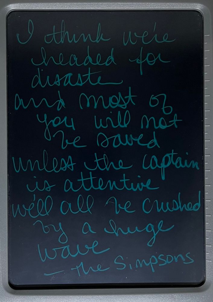 I think we're headed for disaster and most of you will not be saved
Unless the captain is attentive
We'll be crushed by a huge wave.
-The Simpsons