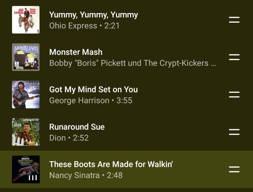 Screenshot einer Musik-Playlist auf einem dunklen Hintergrund.
Die Playlist enthält fünf Songs:

„Yummy, Yummy, Yummy“ von Ohio Express, Dauer zwei Minuten einundzwanzig Sekunden.

„Monster Mash“ von Bobby „Boris“ Pickett und The Crypt-Kickers, Dauer zwei Minuten neunundfünfzig Sekunden.

„Got My Mind Set on You“ von George Harrison, Dauer drei Minuten fünfundfünfzig Sekunden.

„Runaround Sue“ von Dion, Dauer zwei Minuten zweiundfünfzig Sekunden.

„These Boots Are Made for Walkin’“ von Nancy Sinatra, Dauer zwei Minuten achtundvierzig Sekunden.