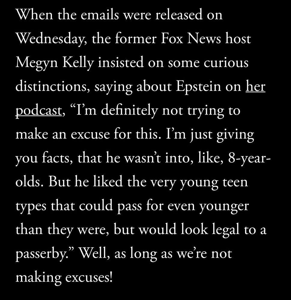 When the emails were released on Wednesday, the former Fox News host Megyn Kelly insisted on some curious distinctions, saying about Epstein on her podcast, “I’m definitely not trying to make an excuse for this. I’m just giving you facts, that he wasn’t into, like, 8-year-olds. But he liked the very young teen types that could pass for even younger than they were, but would look legal to a passerby.” Well, as long as we’re not making excuses!