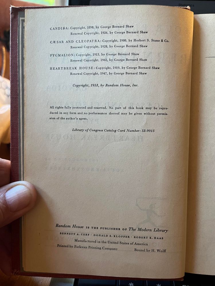 Copyright page:

CANDIDA: Copyright, 1898, by George Bernard Shaw
Renewal Copyright, 1926, by George Bernard Shaw

CESAR AND CLEOPATRA: Copyright, 1900, by Herbert S. Stone & Co.
Renewal Copyright, 1928, by George Bernard Shaw

PYGMALION: Copyright, 1913, by George Bernard Shaw
Renewal Copyright, 1941, by George Bernard Shaw

HEARTBREAK HOUSE: Copyright, 1919, by George Bernard Shaw
Renewal Copyright, 1947, by George Bernard Shaw

Copyright, 1953, by Random House, Inc.

All rights fully protected and reserved. No part of this book may be reproduced in any form and no performance thereof may be given without permission of the author's agent.

Library of Congress Catalog Card Number: 53-9915

Random House IS THE PUBLISHER OF The Modern Library
BENNETT A. CERF • DONALD S. KLOPFER • ROBERT K. HAAS
Manufactured in the United States of America
Printed by Parkway Printing Company     Bound by H. Wolff