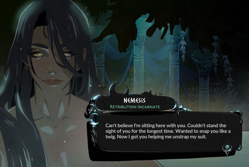 Screenshot from Hades 2 featuring nemesis in the outdoor bath.
NEMESIS
RETRIBUTION INCARNATE
Can't believe I'm sitting here with you. Couldn't stand the sight of you for the longest time. Wanted to snap you like a twig. Now I got you helping me unstrap my suit.