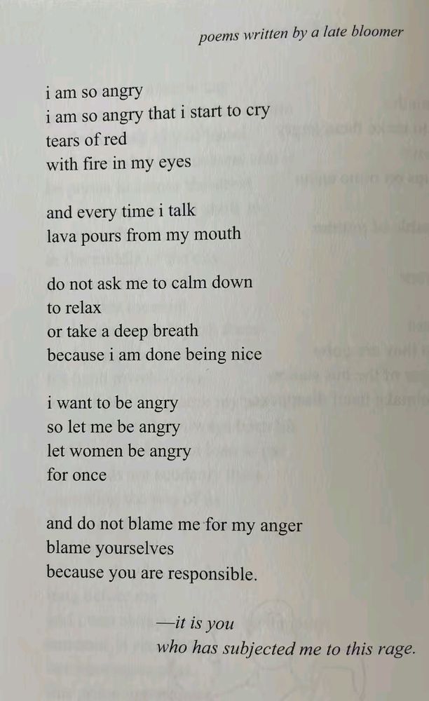 poems written by a late bloomer:
I am so angry 
I am so angry that I start to cry
Tears of red
With fire in my eyes
And every time I talk
Lava pours from my mouth
Do not ask me to calm down
To relax
Or take a deep breath
Because I am done being nice 
I want to be angry
So let me be angry
Let women be angry
For once
And do not blame me for my anger
Blame yourselves 
Because you are responsible 
It is you 
Who has subjected me to this race
(by Karli Crispin)