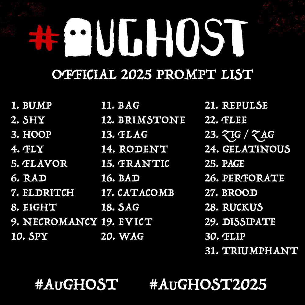 AuGHOST

OFFICIAL 2025 PROMPT LIST

1. bump
2. shy
3. hoop
4. fly
5. flavor
6. rad
7. eldritch
8. eight
9. necromancy
10. spy
11. bag
12. brimstone
13. flag
14. rodent
15. frantic
16. bad
17. catacomb
18. sag
19. evict
20. wag
21. repulse
22. flee
23. zig / zag
24. gelatinous
25. page
26. perforate
27. brood
28. ruckus
29. dissipate
30. flip
31. triumphant

#AuGhost
#AUGHOST2025