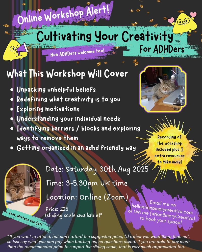 A colourful poster advertising an online workshop event which is titled: “Online workshop alert! Cultivating your creativity for ADHDers, non-ADHDers welcome too!”

It has a dark background with a rainbow banner splashing down from the top left and running along to the bottom centre. There are two cute photos of a tabby cat in opposite corners, in one they are leaning against a sewing machine, and the other they have their paws on a metal ruler.

In white text is the title “What the workshop will cover” with a list following that reads: “Unpacking unhelpful beliefs. Redefining what creativity is to you. Exploring motivations. Understanding your individual needs. Identifying barriers / blocks and exploring ways to remove them. Getting organised in an adhd friendly way.”

A splash of yellow reads: “Recording of the workshop included plus 3 extra resources to take away!!”

Below it is a splash of purple reading: “Book your place via the link in my profile, or email me on hello@nonbinarycreative.com”

Further down it lists the date and time of the workshop as well as price: “Saturday 30th Aug 2025 at 3-5.30pm UK time. Online on Zoom. Price: £25 (sliding scale available)"

Finally at the bottom in smaller text is a disclaimer reading: “*If you want to attend, but can't afford the suggested price, I'd rather you were there than not, so just say what you can pay when booking on, no questions asked. If you are able to pay more than the recommended price to support the sliding scale, that is very much appreciated too.”