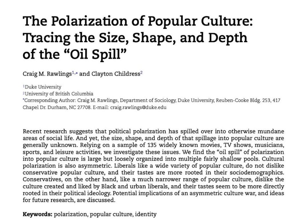 Recent research suggests that political polarization has spilled over into otherwise mundane areas of social life. And yet, the size, shape, and depth of that spillage into popular culture are generally unknown. Relying on a sample of 135 widely known movies, TV shows, musicians,
sports, and leisure activities, we investigate these issues. We find the “oil spill” of polarization into popular culture is large but loosely organized into multiple fairly shallow pools. Cultural polarization is also asymmetric. Liberals like a wide variety of popular culture, do not dislike
conservative popular culture, and their tastes are more rooted in their sociodemographics. Conservatives, on the other hand, like a much narrower range of popular culture, dislike the culture created and liked by Black and urban liberals, and their tastes seem to be more directly rooted in their political ideology. Potential implications of an asymmetric culture war, and ideas for future research, are discussed.