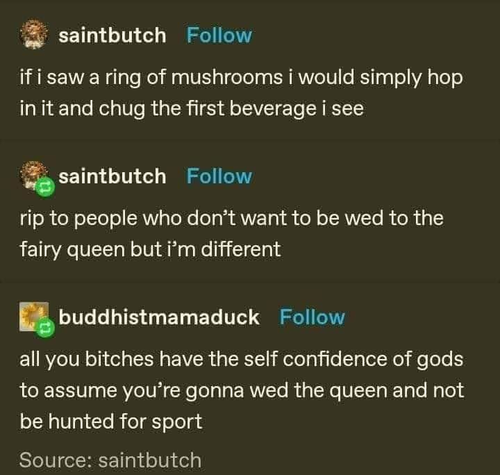 saintbutch: if I saw a ring of mushrooms I would simply hop in it and chug the first beverage I see

saintbutch: rip to people who don't want to be wed to the fairy queen but I'm different

buddhistmamaduck: all you bitches have the self confidence of gods to assume you're gonna wed the queen and not be hunted for sport
