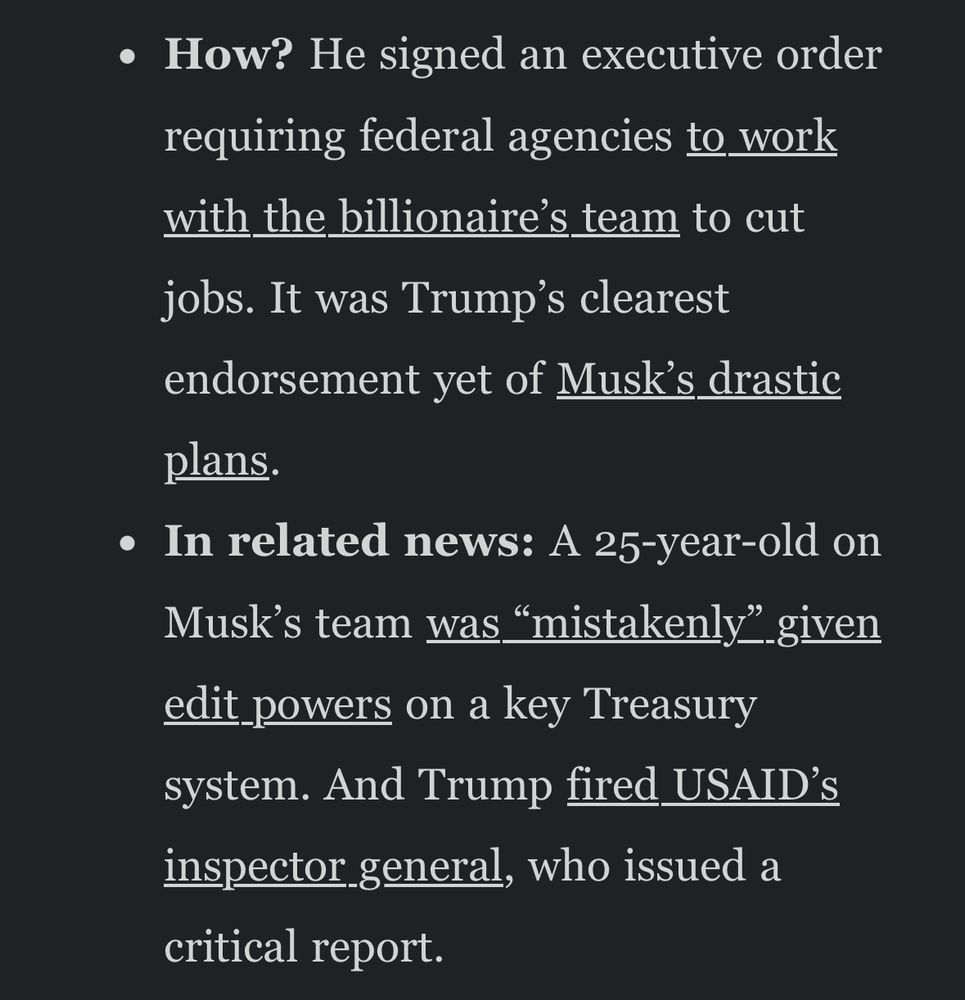 Headline: President Donald Trump handed more power Elon Musk yesterday. 

Body: How? He signed an executive order requiring federal agencies to work with the billionaires’ team to cut jobs. It was Trump’s clearest endorsement yet of Musk’s drastic plans. 
In related news: A 25 year old on Musk’s team was “mistakenly” given edit powers on a key Treasury system. And Trump fired USAID’s inspector general, who issued a critical report. 