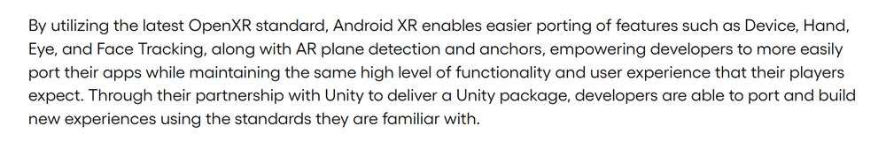 By utilizing the latest OpenXR standard, Android XR enables easier porting of features such as Device, Hand, Eye, and Face Tracking, along with AR plane detection and anchors, empowering developers to more easily port their apps while maintaining the same high level of functionality and user experience that their players expect. Through their partnership with Unity to deliver a Unity package, developers are able to port and build new experiences using the standards they are familiar with.