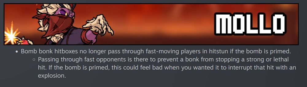 Patch notes for Mollo

Bomb bonk hitboxes no longer pass through fast-moving players in hitstun if the bomb is primed.

    Passing through fast opponents is there to prevent a bonk from stopping a strong or lethal hit. If the bomb is primed, this could feel bad when you wanted it to interrupt that hit with an explosion.