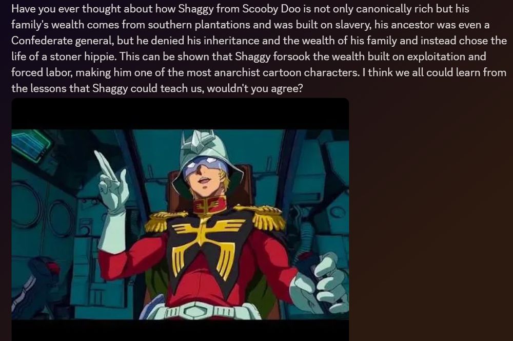 A discord post that states the following "Have you ever thought about how Shaggy from Scooby Doo is not only canonically rich but his family's wealth comes from southern plantations and was built on slavery, his ancestor was even a Confederate general, but he denied his inheritance and the wealth of his family and instead chose the life of a stoner hippie. This can be shown that Shaggy forsook the wealth built on exploitation and forced labor, making him one of the most anarchist cartoon characters. I think we all could learn from the lessons that Shaggy could teach us, wouldn't you agree?"

With Char Aznable underneath