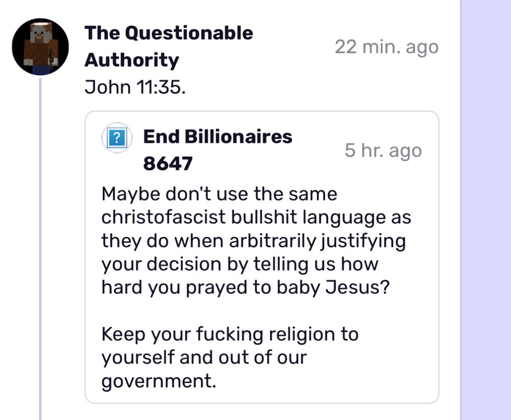 The Questionable
Authority
John 11:35.
22 min. ago
?
End Billionaires
5 hr. ago
8647
Maybe don't use the same
christofascist bullshit language as they do when arbitrarily justifying your decision by telling us how hard you prayed to baby Jesus?
Keep your fucking religion to yourself and out of our government.