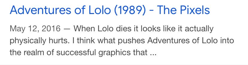 screenshot of a Google search result
“Adventures of Lolo (1989 - The Pixels)

May 12, 2016 — When Lolo dies it looks like it actually physically hurts. I think what pushes Adventures of Lolo into the realm of successful graphics that ..”
